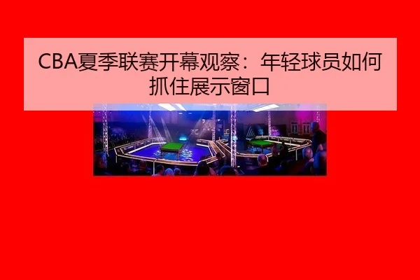 CBA夏季联赛开幕观察：年轻球员如何抓住展示窗口